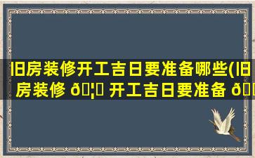 旧房装修开工吉日要准备哪些(旧房装修 🦊 开工吉日要准备 🐋 哪些东西)
